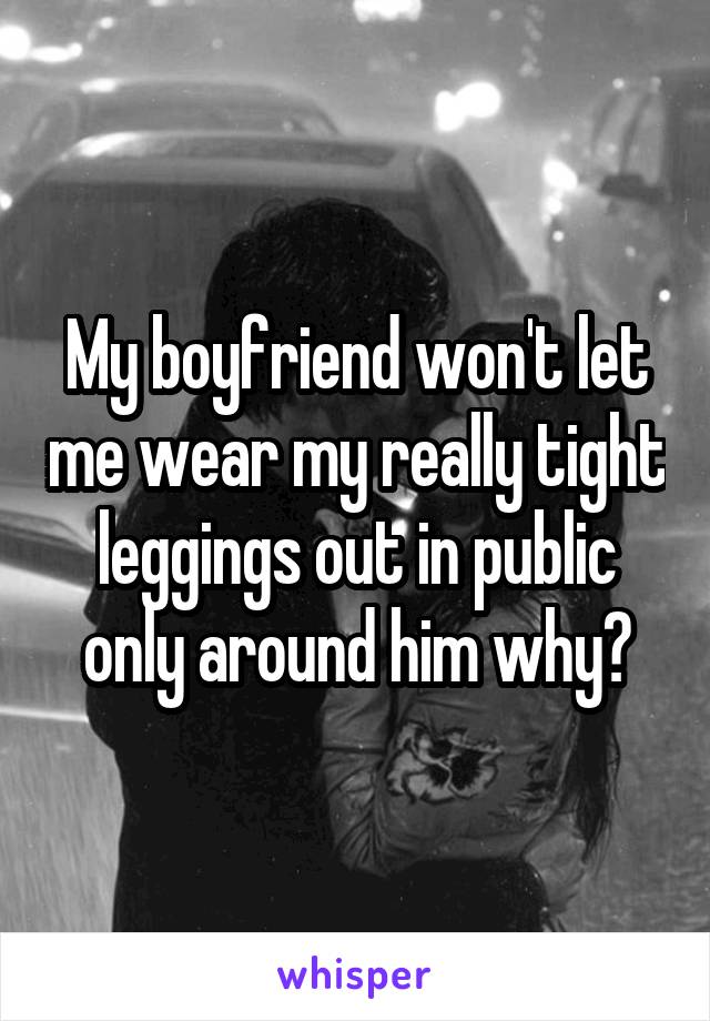 My boyfriend won't let me wear my really tight leggings out in public only around him why?