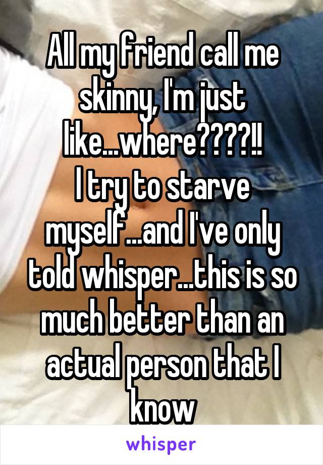 All my friend call me skinny, I'm just like...where????!!
I try to starve myself...and I've only told whisper...this is so much better than an actual person that I know