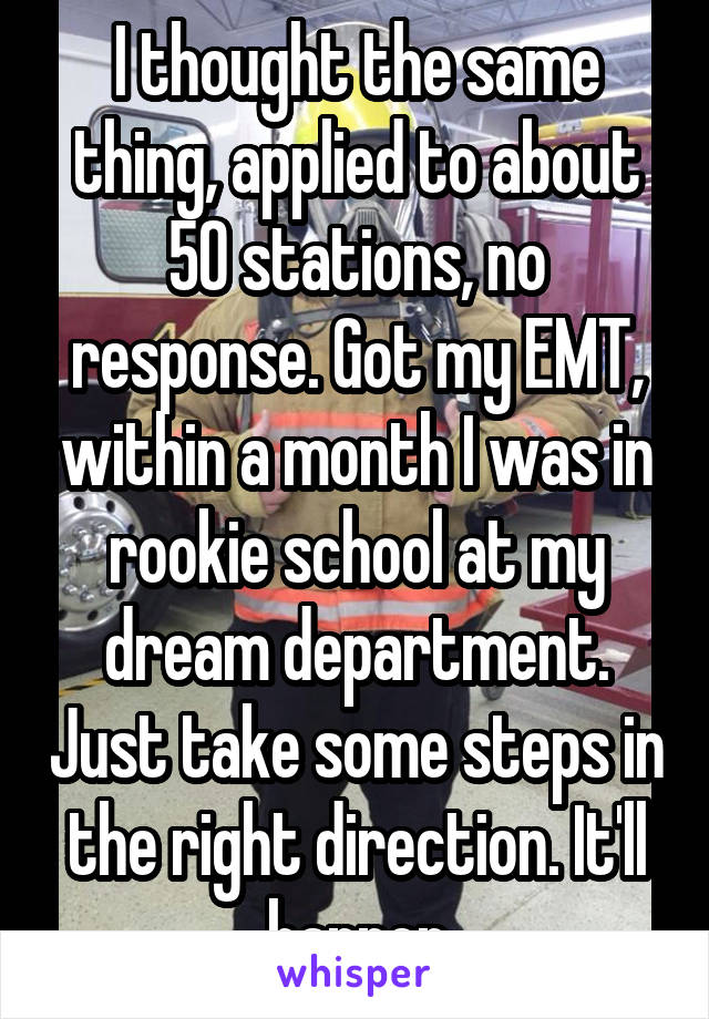 I thought the same thing, applied to about 50 stations, no response. Got my EMT, within a month I was in rookie school at my dream department. Just take some steps in the right direction. It'll happen