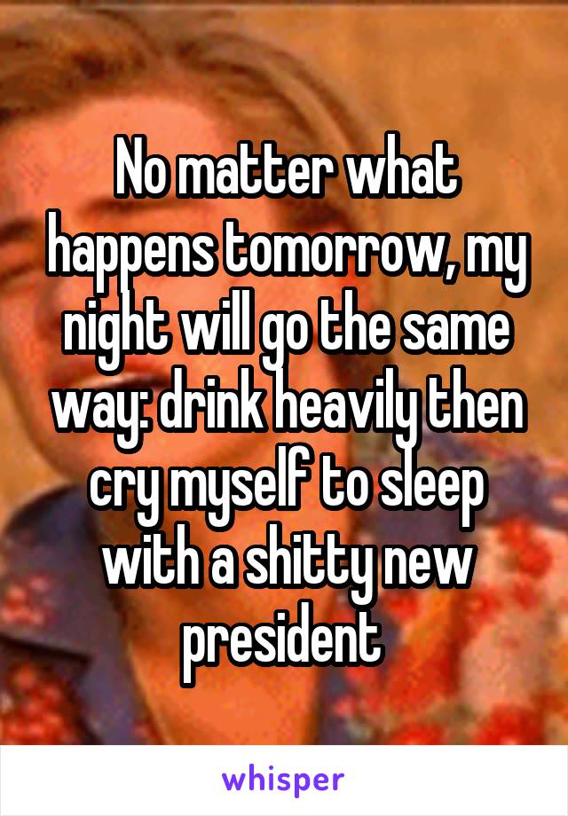 No matter what happens tomorrow, my night will go the same way: drink heavily then cry myself to sleep with a shitty new president 