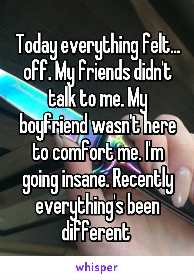 Today everything felt... off. My friends didn't talk to me. My boyfriend wasn't here to comfort me. I'm going insane. Recently everything's been different 