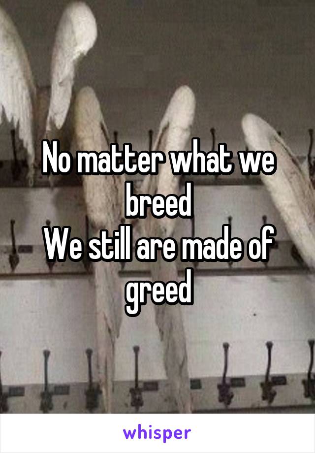 No matter what we breed
We still are made of greed