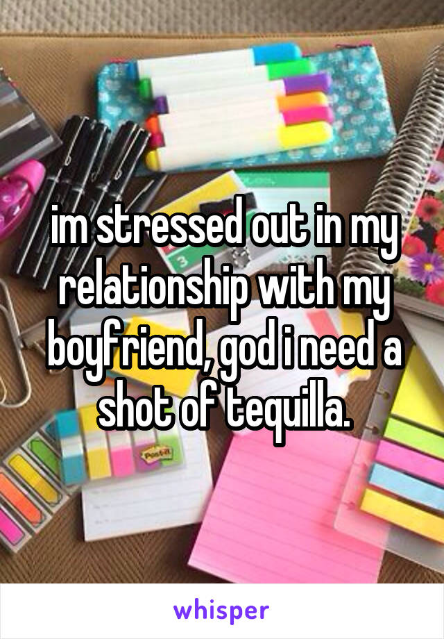 im stressed out in my relationship with my boyfriend, god i need a shot of tequilla.