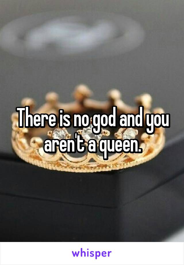 There is no god and you aren't a queen.