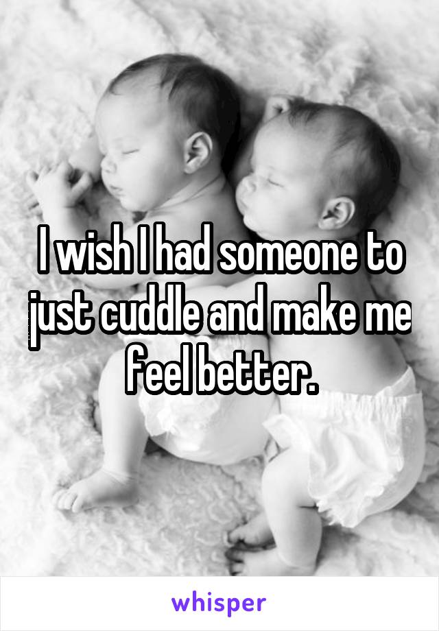 I wish I had someone to just cuddle and make me feel better.