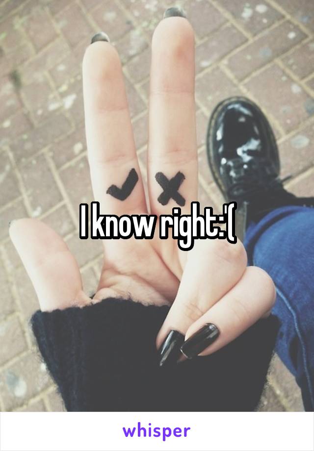 I know right:'(