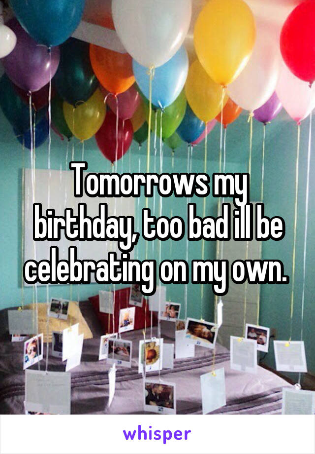 Tomorrows my birthday, too bad ill be celebrating on my own. 