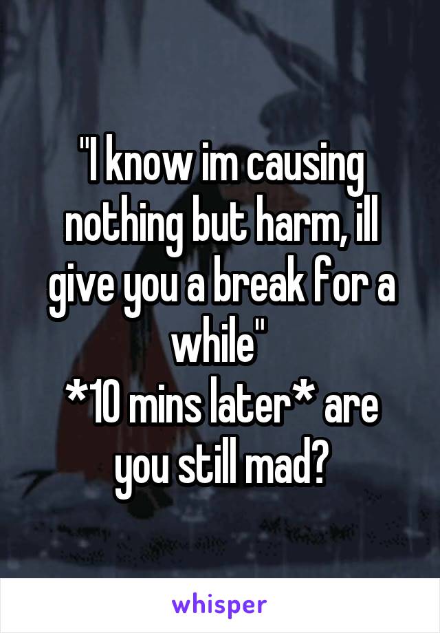 "I know im causing nothing but harm, ill give you a break for a while" 
*10 mins later* are you still mad?