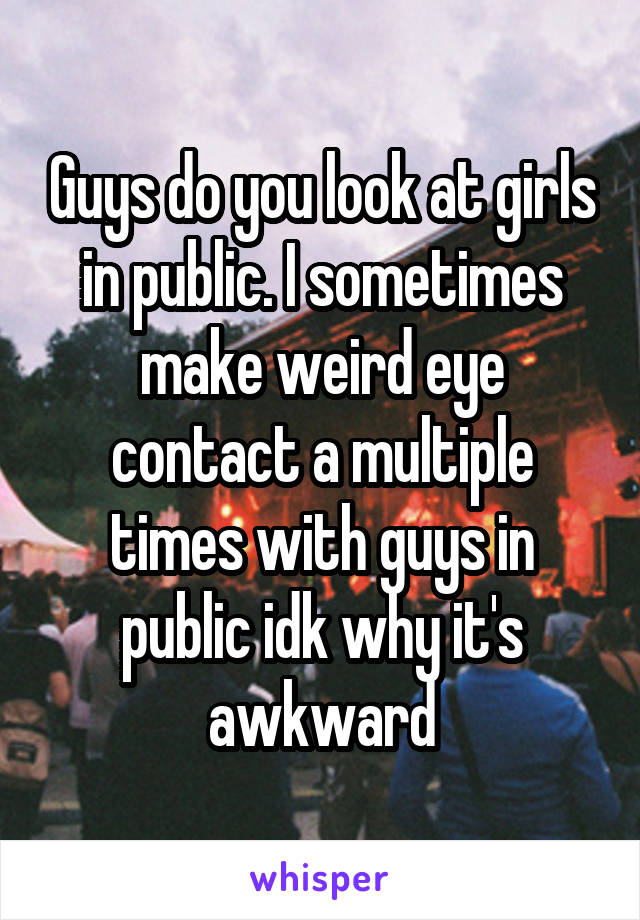 Guys do you look at girls in public. I sometimes make weird eye contact a multiple times with guys in public idk why it's awkward