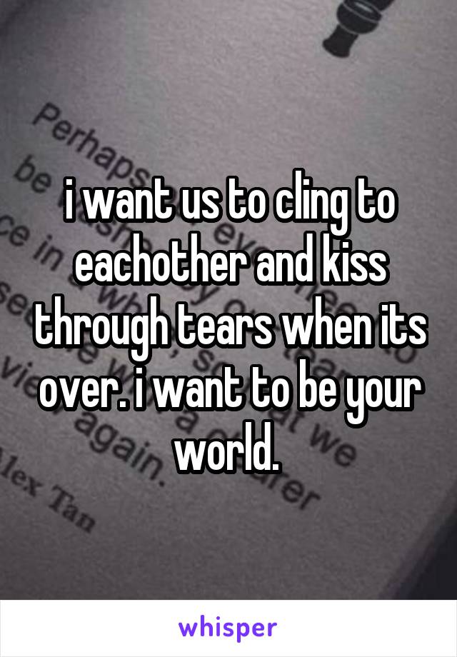 i want us to cling to eachother and kiss through tears when its over. i want to be your world. 