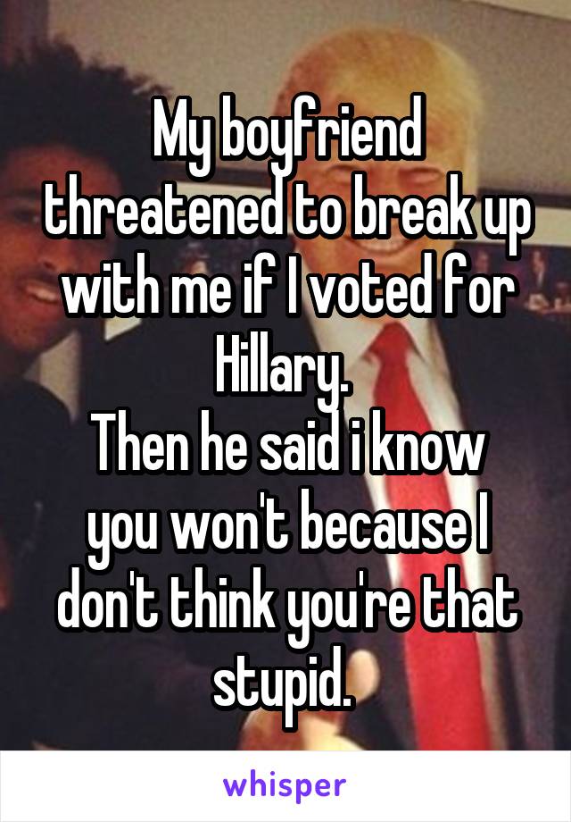 My boyfriend threatened to break up with me if I voted for Hillary. 
Then he said i know you won't because I don't think you're that stupid. 