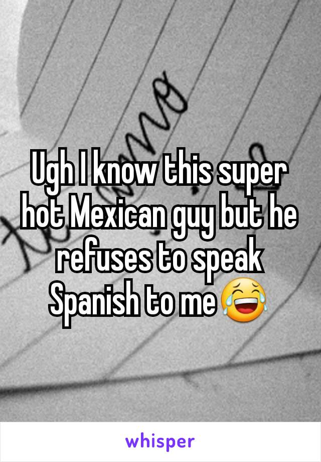 Ugh I know this super hot Mexican guy but he refuses to speak Spanish to me😂