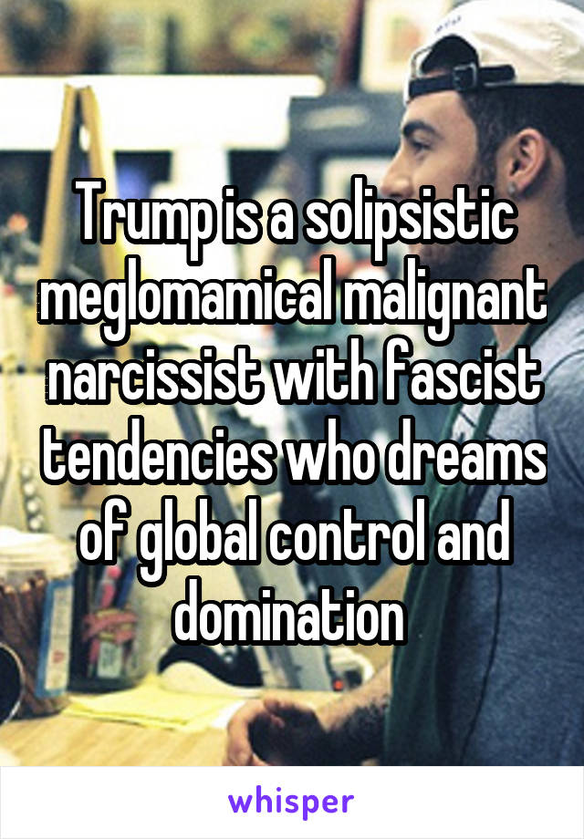 Trump is a solipsistic meglomamical malignant narcissist with fascist tendencies who dreams of global control and domination 