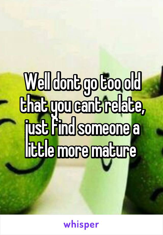 Well dont go too old that you cant relate, just find someone a little more mature 