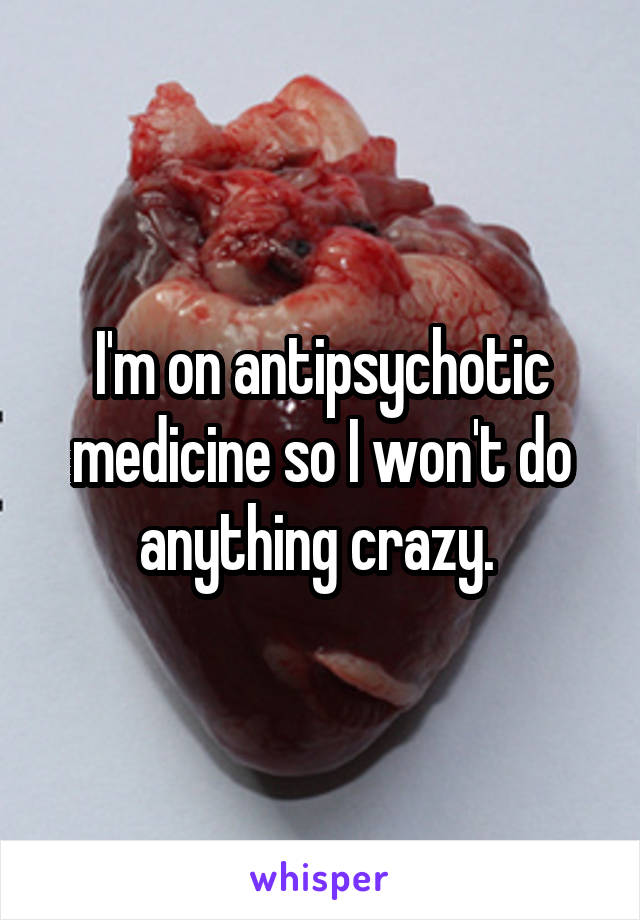 I'm on antipsychotic medicine so I won't do anything crazy. 