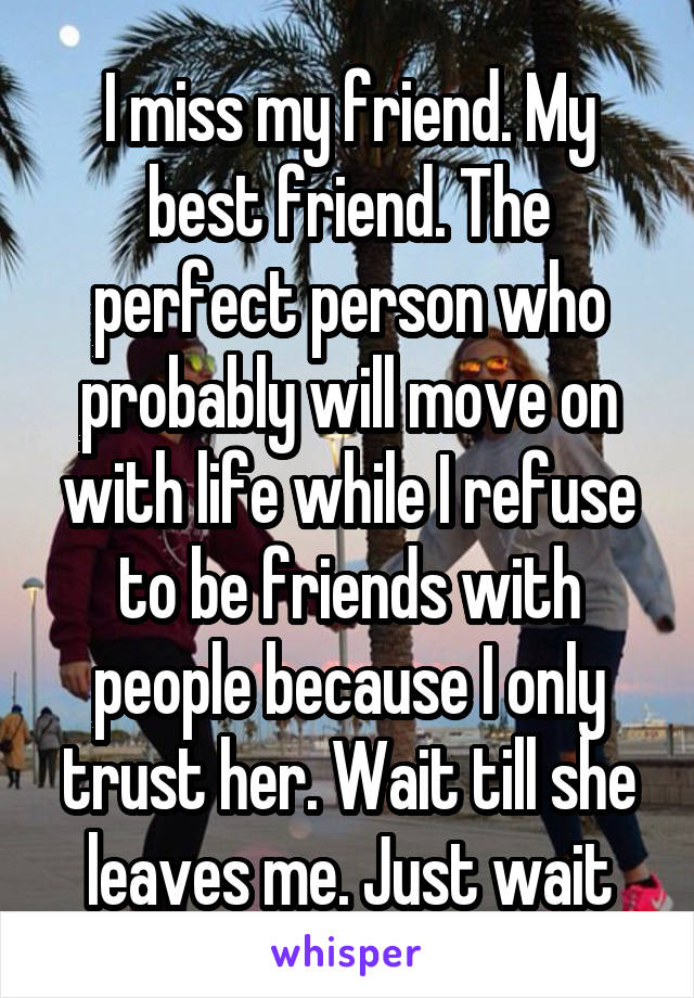 I miss my friend. My best friend. The perfect person who probably will move on with life while I refuse to be friends with people because I only trust her. Wait till she leaves me. Just wait