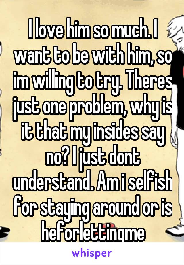 I love him so much. I want to be with him, so im willing to try. Theres just one problem, why is it that my insides say no? I just dont understand. Am i selfish for staying around or is heforlettingme