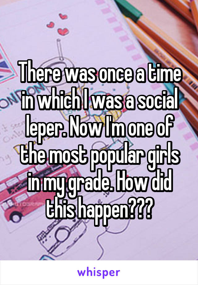 There was once a time in which I was a social leper. Now I'm one of the most popular girls in my grade. How did this happen???