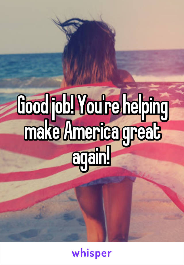 Good job! You're helping make America great again! 