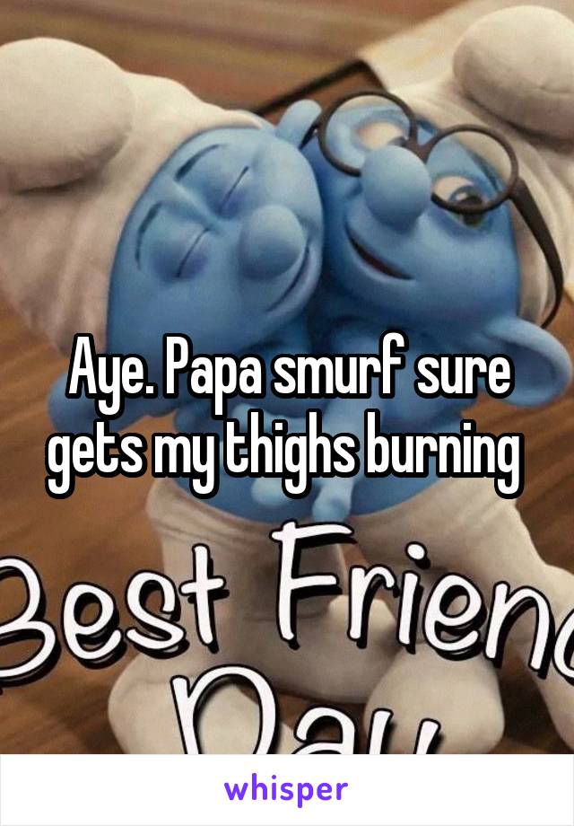 Aye. Papa smurf sure gets my thighs burning 