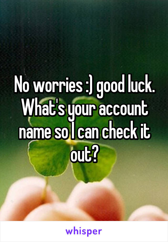 No worries :) good luck. What's your account name so I can check it out?