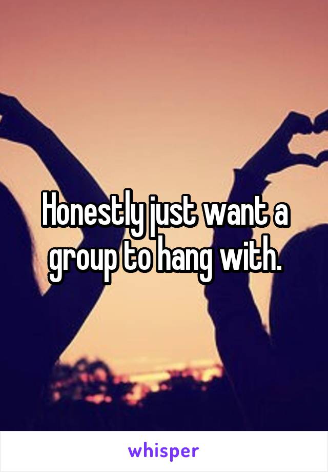 Honestly just want a group to hang with.