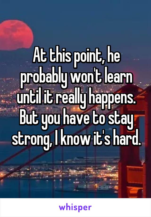 At this point, he probably won't learn until it really happens. But you have to stay strong, I know it's hard. 