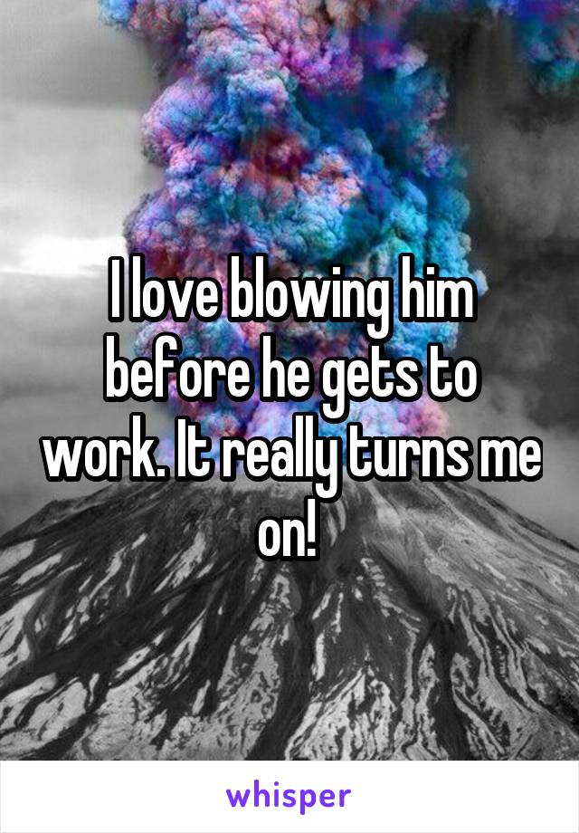 I love blowing him before he gets to work. It really turns me on! 