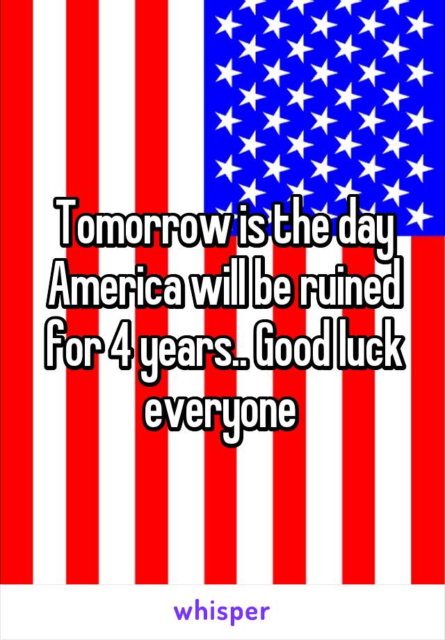 Tomorrow is the day America will be ruined for 4 years.. Good luck everyone 