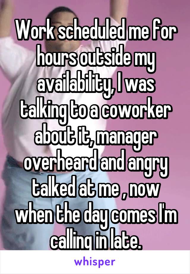 Work scheduled me for hours outside my availability, I was talking to a coworker about it, manager overheard and angry talked at me , now when the day comes I'm calling in late.