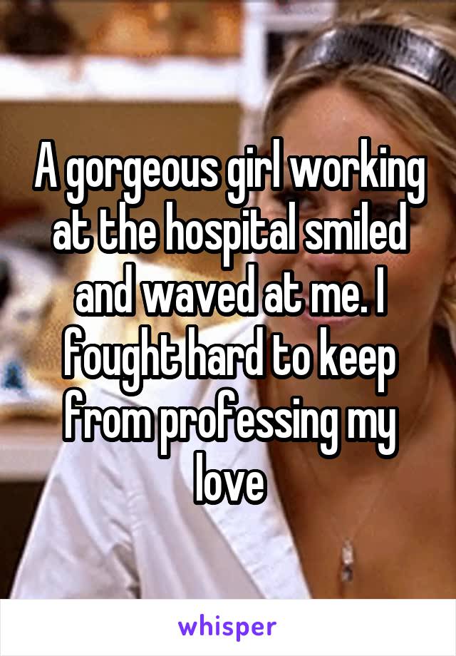 A gorgeous girl working at the hospital smiled and waved at me. I fought hard to keep from professing my love