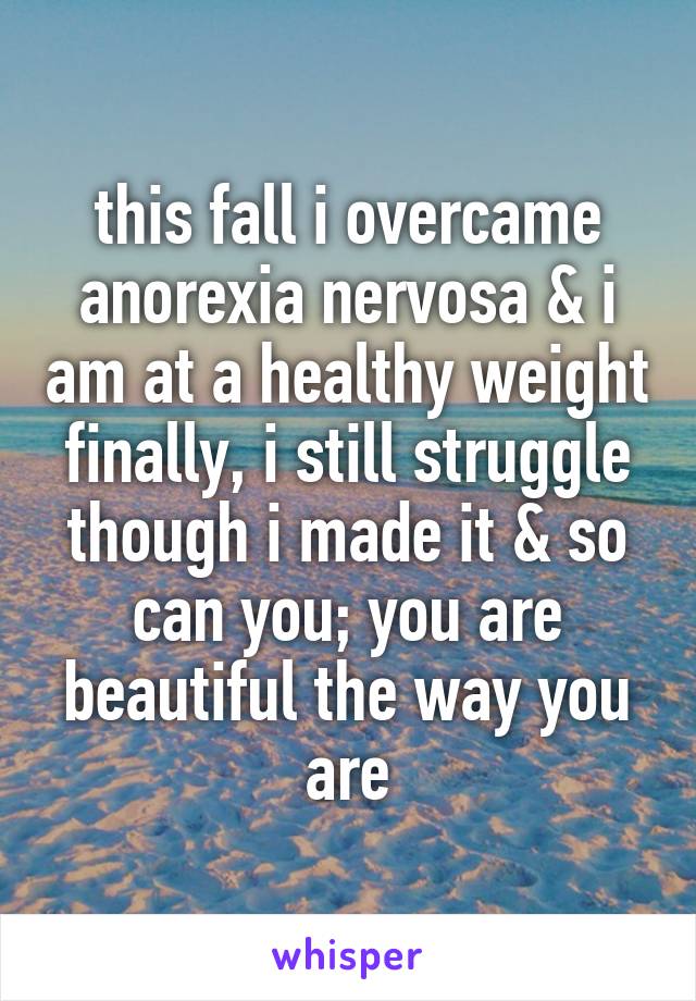 this fall i overcame anorexia nervosa & i am at a healthy weight finally, i still struggle though i made it & so can you; you are beautiful the way you are