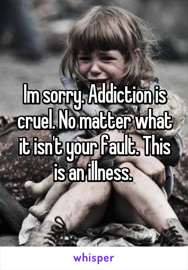 Im sorry. Addiction is cruel. No matter what it isn't your fault. This is an illness. 