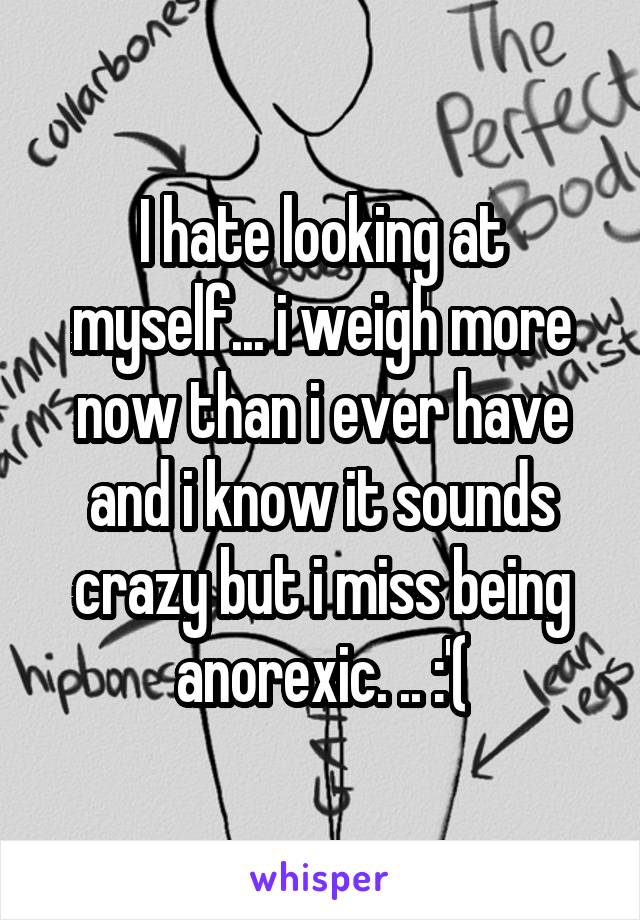 I hate looking at myself... i weigh more now than i ever have and i know it sounds crazy but i miss being anorexic. .. :'(