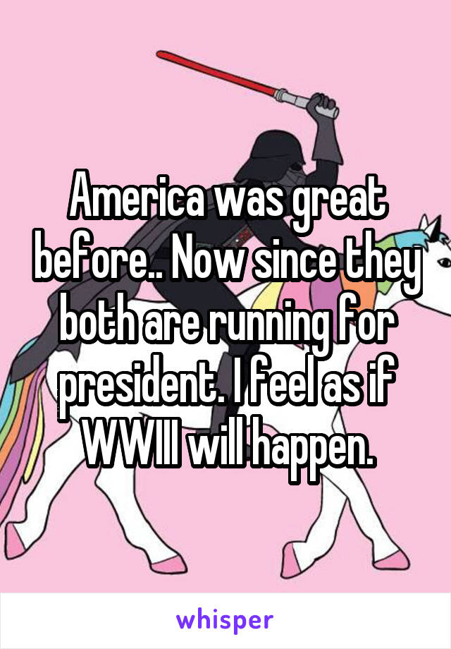 America was great before.. Now since they both are running for president. I feel as if WWIII will happen.