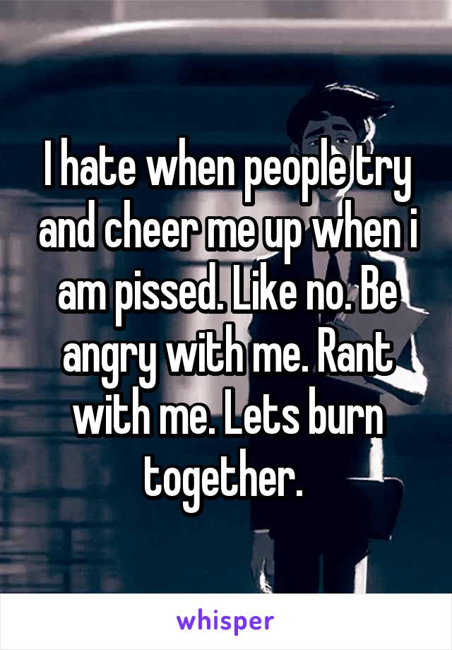 I hate when people try and cheer me up when i am pissed. Like no. Be angry with me. Rant with me. Lets burn together. 