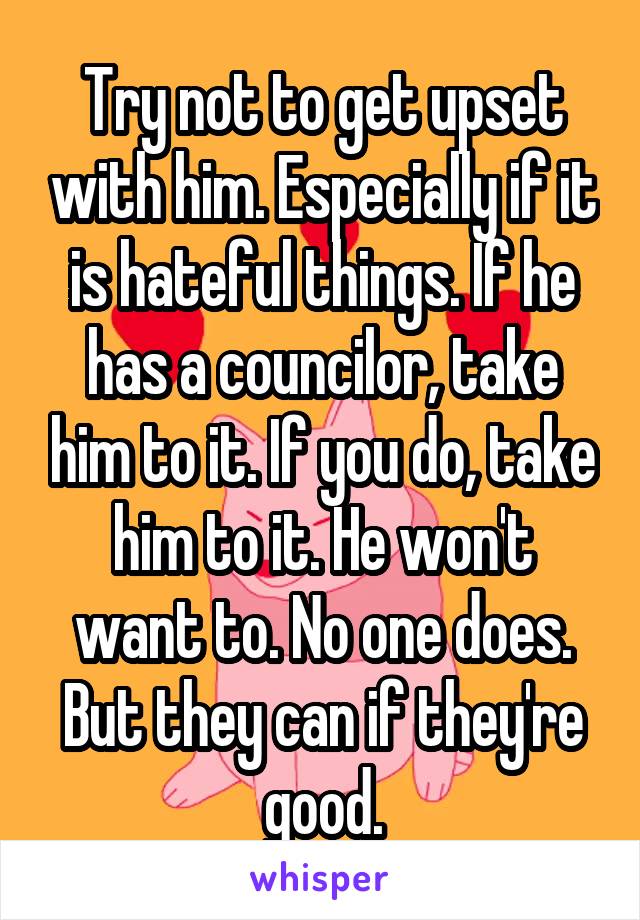 Try not to get upset with him. Especially if it is hateful things. If he has a councilor, take him to it. If you do, take him to it. He won't want to. No one does. But they can if they're good.