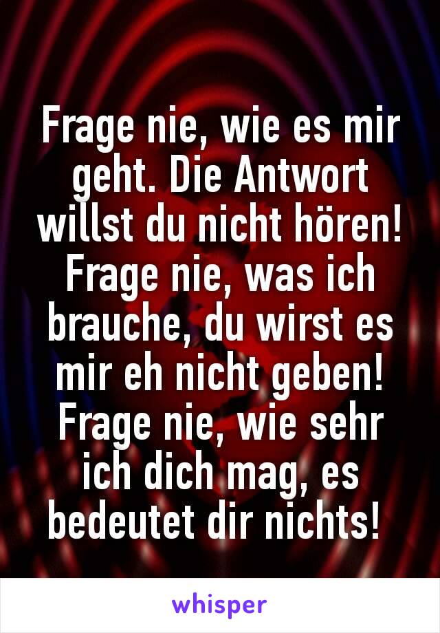 Frage nie, wie es mir geht. Die Antwort willst du nicht hören! Frage nie, was ich brauche, du wirst es mir eh nicht geben! Frage nie, wie sehr ich dich mag, es bedeutet dir nichts! 