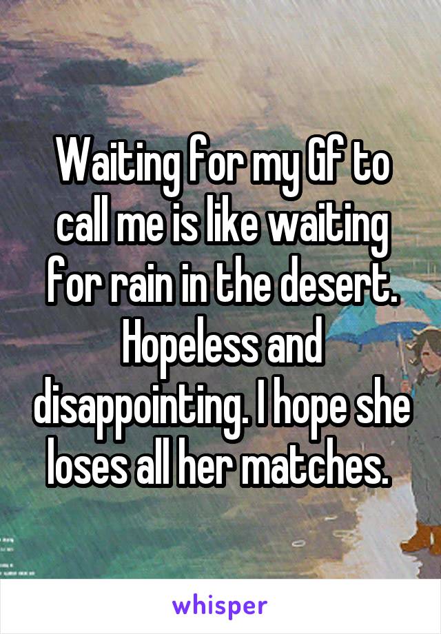 Waiting for my Gf to call me is like waiting for rain in the desert. Hopeless and disappointing. I hope she loses all her matches. 