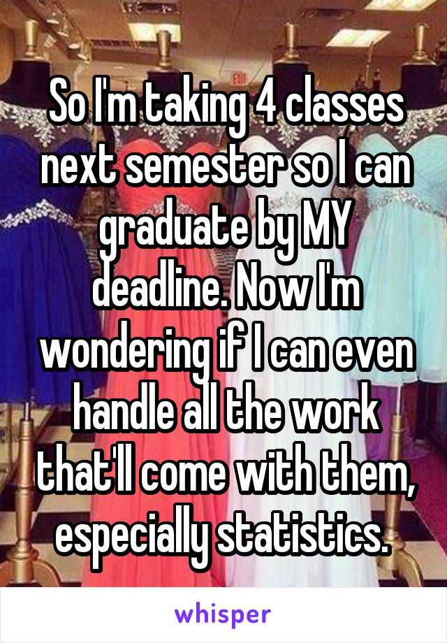 So I'm taking 4 classes next semester so I can graduate by MY deadline. Now I'm wondering if I can even handle all the work that'll come with them, especially statistics. 