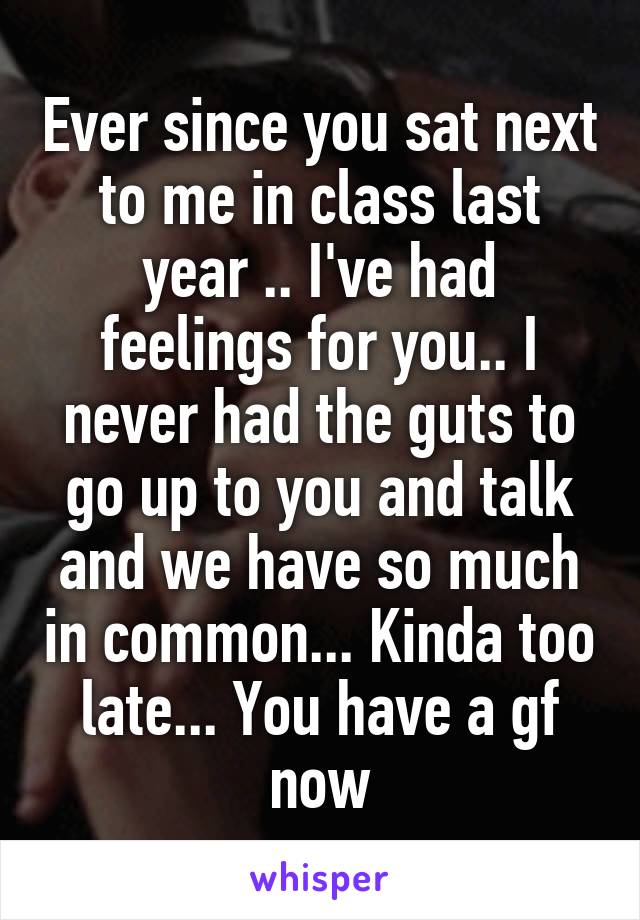 Ever since you sat next to me in class last year .. I've had feelings for you.. I never had the guts to go up to you and talk and we have so much in common... Kinda too late... You have a gf now