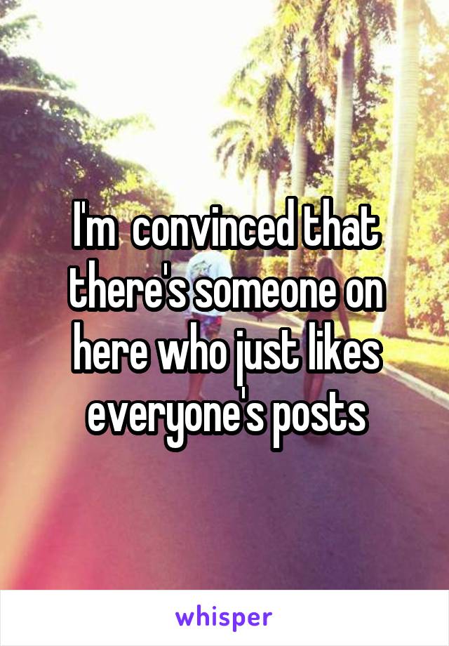 I'm  convinced that there's someone on here who just likes everyone's posts