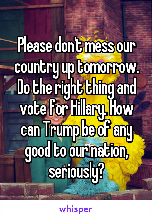 Please don't mess our country up tomorrow. Do the right thing and vote for Hillary. How can Trump be of any good to our nation, seriously?