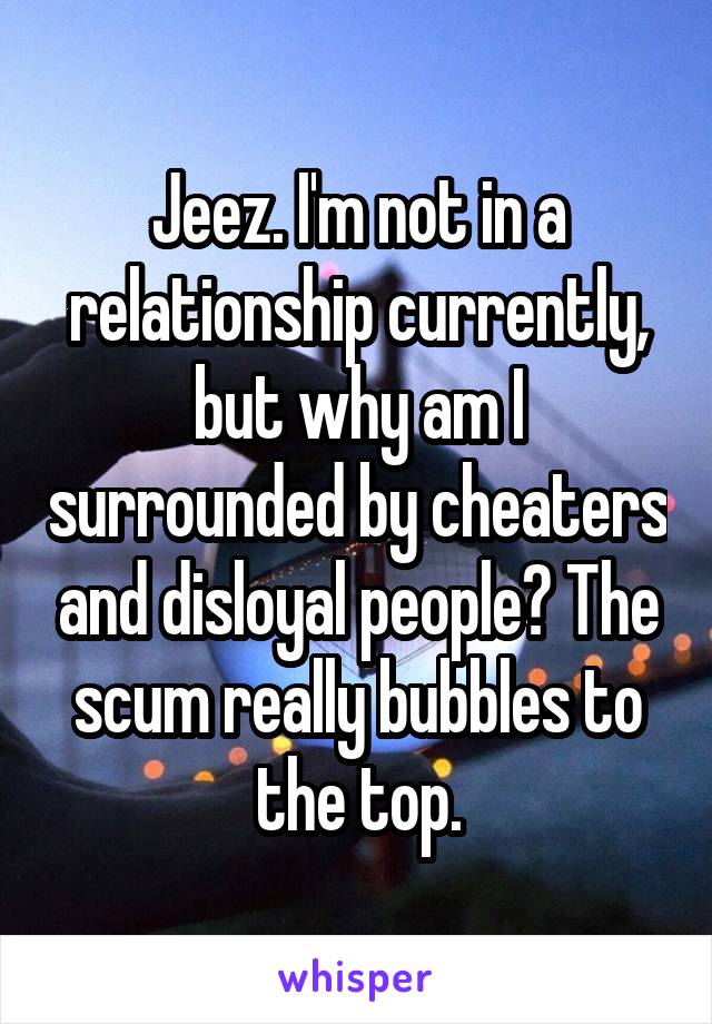 Jeez. I'm not in a relationship currently, but why am I surrounded by cheaters and disloyal people? The scum really bubbles to the top.