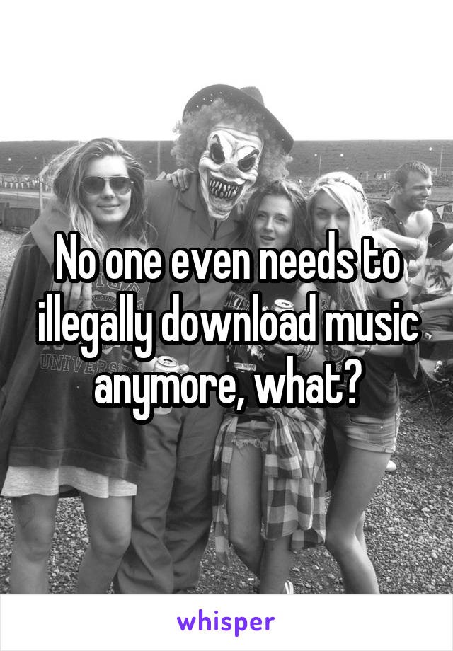 No one even needs to illegally download music anymore, what?