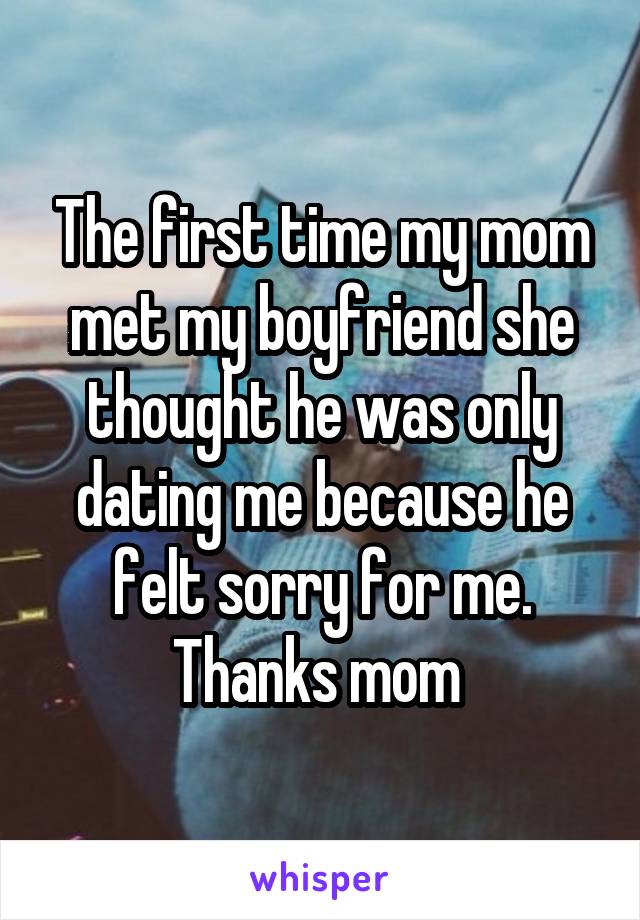 The first time my mom met my boyfriend she thought he was only dating me because he felt sorry for me. Thanks mom 