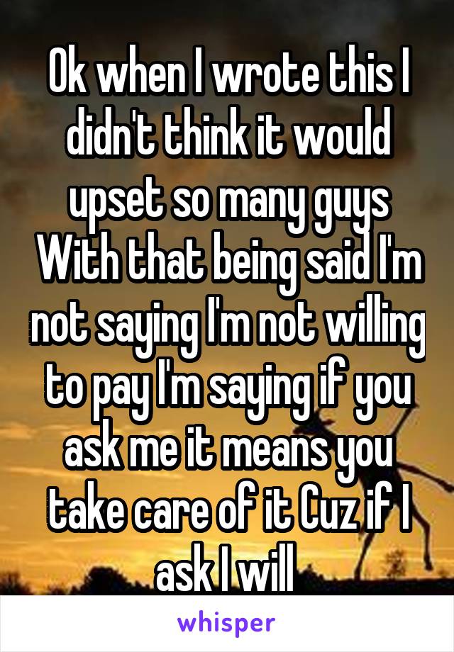 Ok when I wrote this I didn't think it would upset so many guys With that being said I'm not saying I'm not willing to pay I'm saying if you ask me it means you take care of it Cuz if I ask I will 