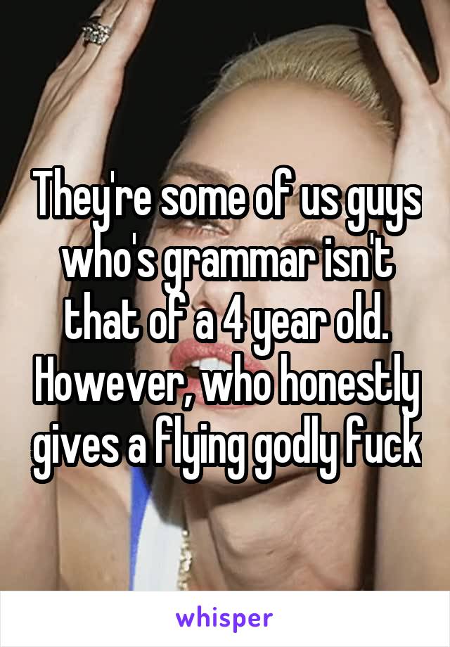 They're some of us guys who's grammar isn't that of a 4 year old. However, who honestly gives a flying godly fuck