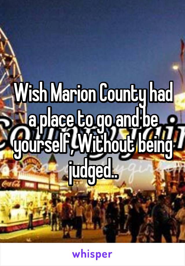 Wish Marion County had a place to go and be yourself, Without being judged..