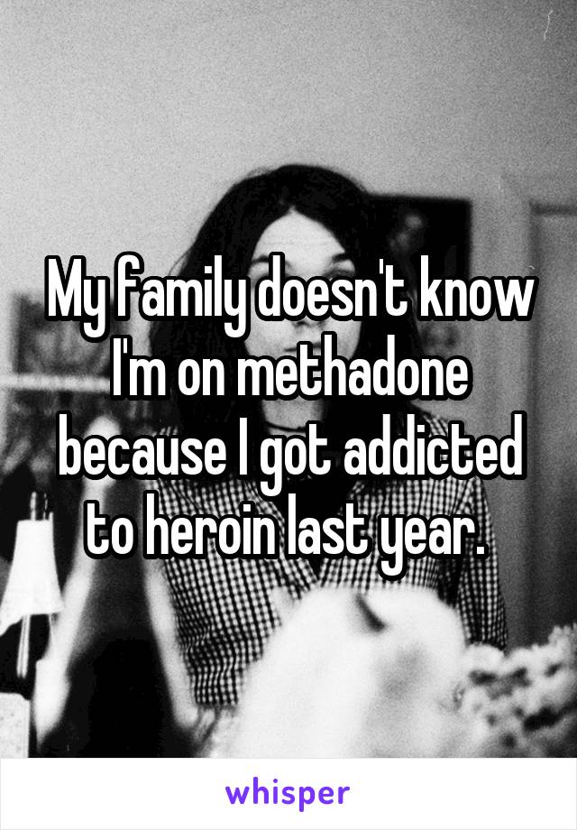 My family doesn't know I'm on methadone because I got addicted to heroin last year. 